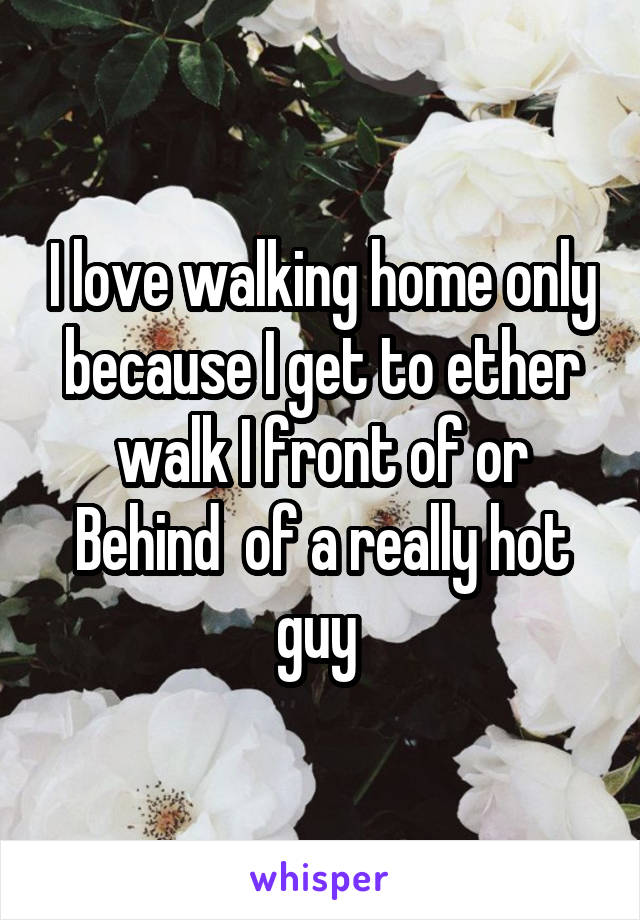 I love walking home only because I get to ether walk I front of or Behind  of a really hot guy 