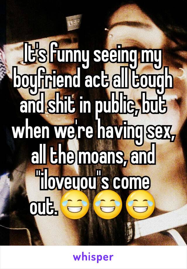 It's funny seeing my boyfriend act all tough and shit in public, but when we're having sex, all the moans, and "iloveyou"s come out.😂😂😂
