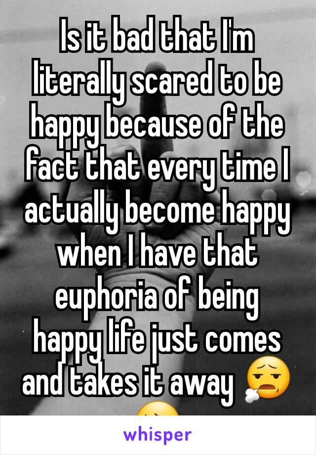 Is it bad that I'm literally scared to be happy because of the fact that every time I actually become happy when I have that euphoria of being happy life just comes and takes it away 😧😔