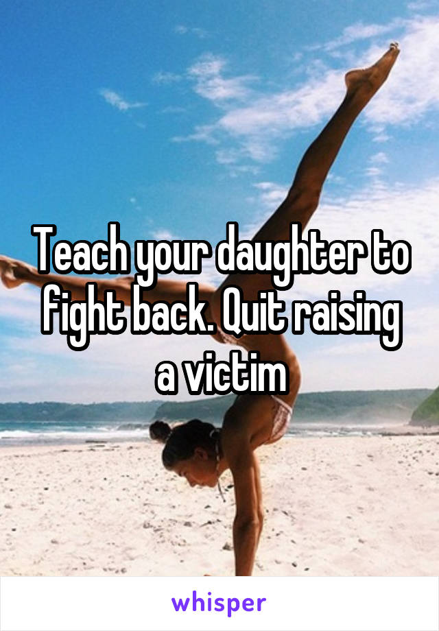 Teach your daughter to fight back. Quit raising a victim