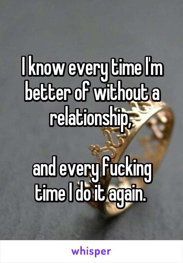 I know every time I'm better of without a relationship, 

and every fucking time I do it again. 