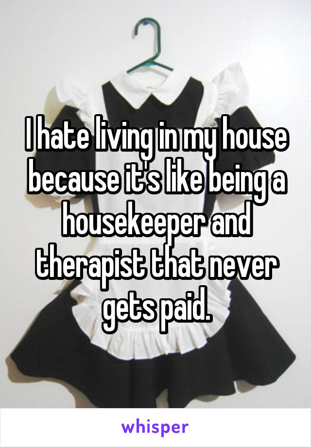 I hate living in my house because it's like being a housekeeper and therapist that never gets paid.