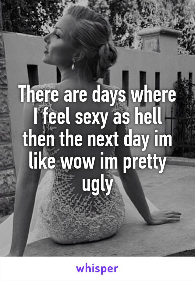 There are days where
I feel sexy as hell then the next day im like wow im pretty ugly