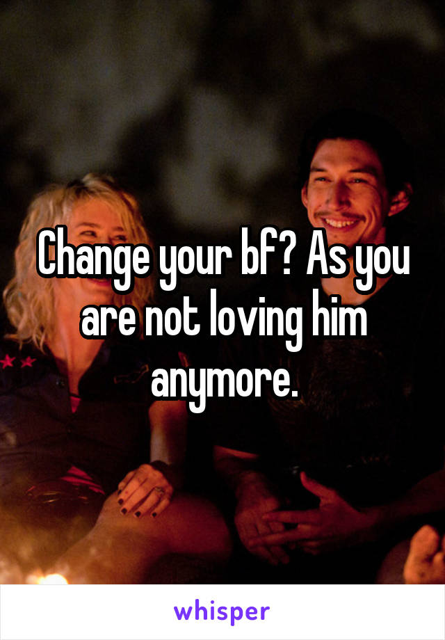 Change your bf? As you are not loving him anymore.