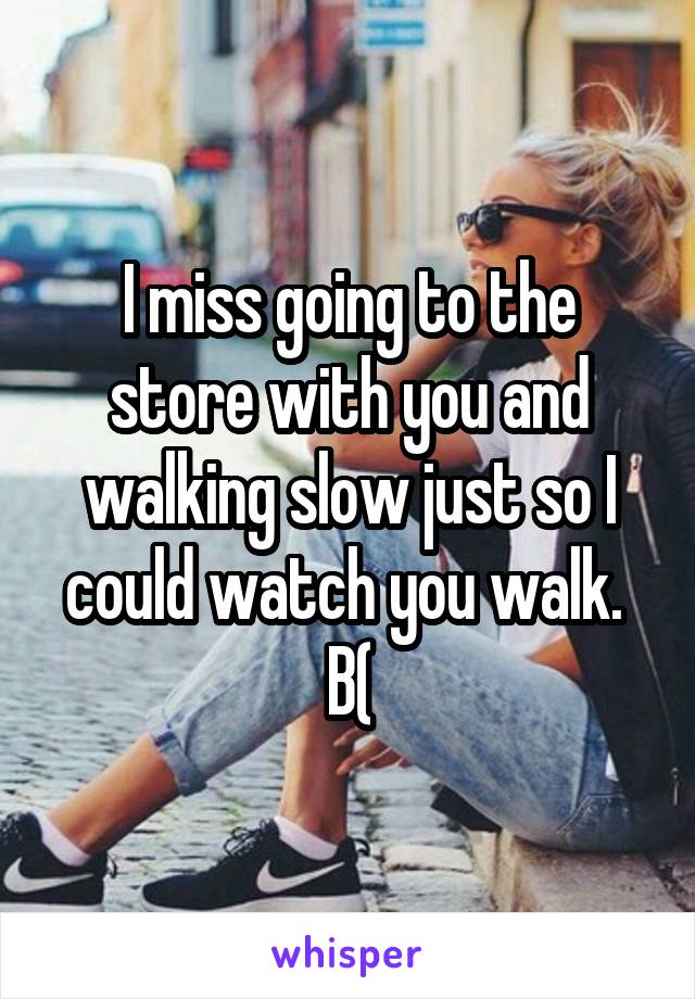 I miss going to the store with you and walking slow just so I could watch you walk. 
B(
