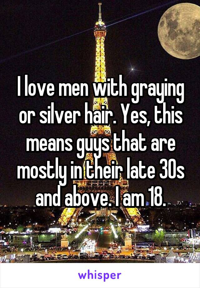 I love men with graying or silver hair. Yes, this means guys that are mostly in their late 30s and above. I am 18.