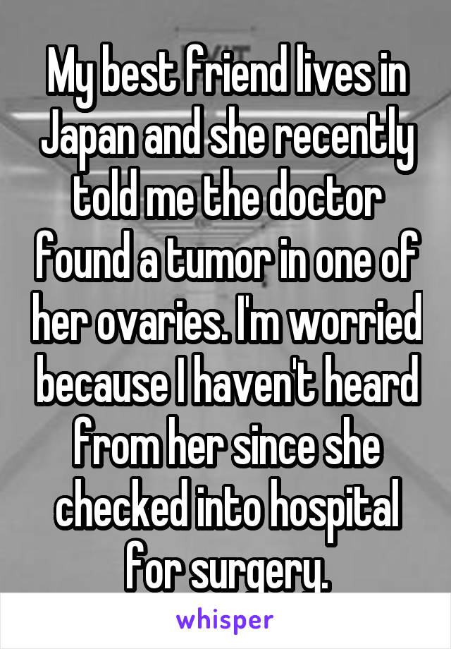 My best friend lives in Japan and she recently told me the doctor found a tumor in one of her ovaries. I'm worried because I haven't heard from her since she checked into hospital for surgery.