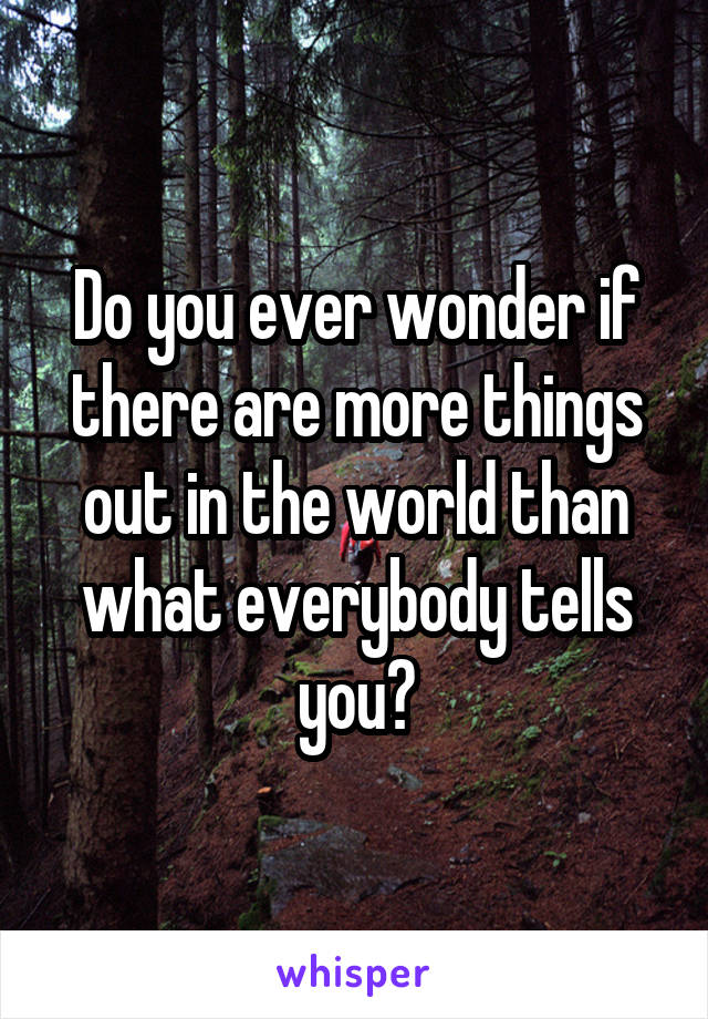 Do you ever wonder if there are more things out in the world than what everybody tells you?