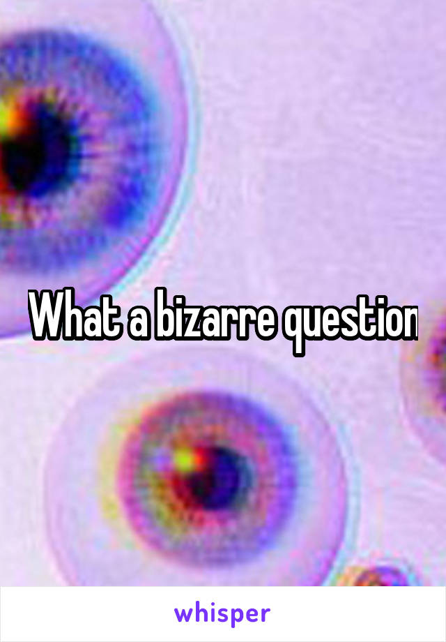 What a bizarre question