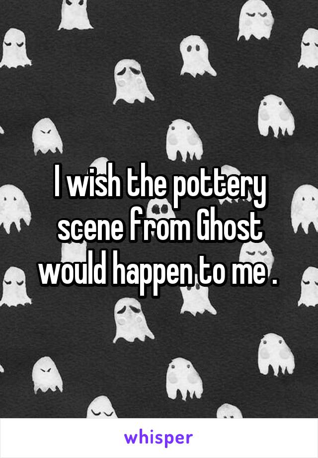 I wish the pottery scene from Ghost would happen to me . 