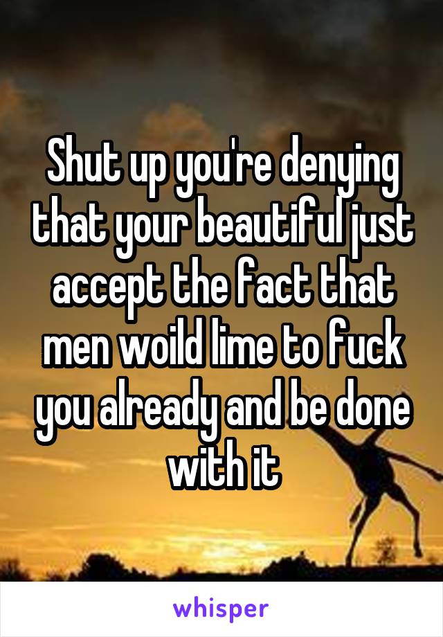 Shut up you're denying that your beautiful just accept the fact that men woild lime to fuck you already and be done with it