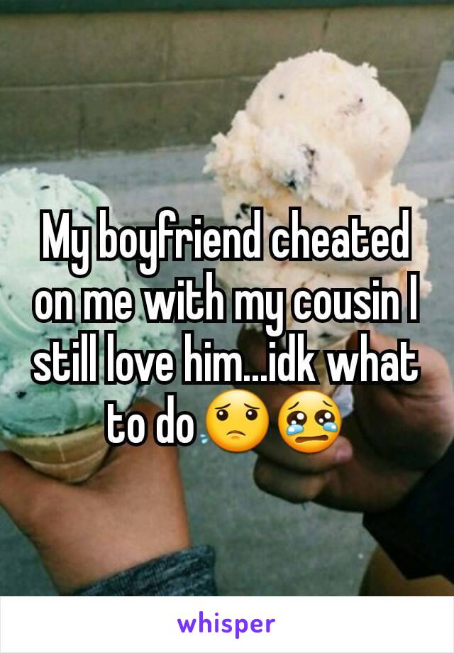 My boyfriend cheated on me with my cousin I still love him...idk what to do😟😢