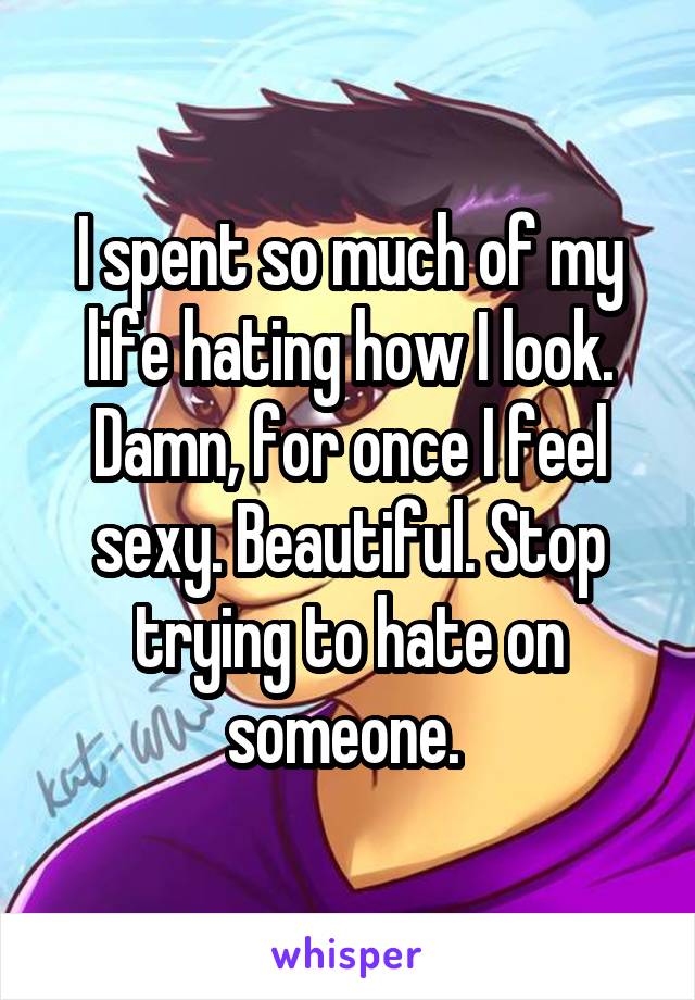I spent so much of my life hating how I look. Damn, for once I feel sexy. Beautiful. Stop trying to hate on someone. 