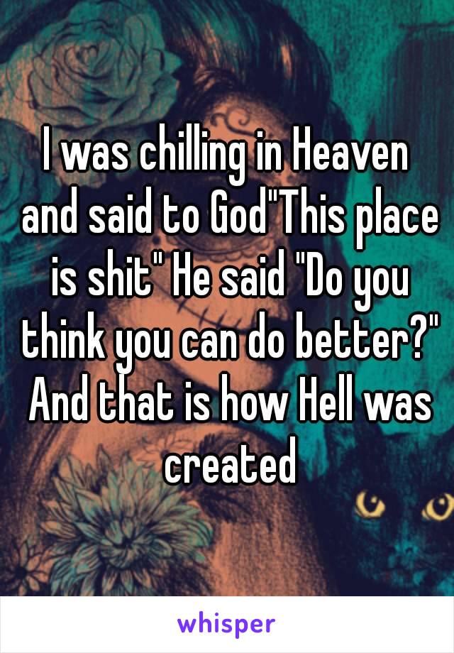 I was chilling in Heaven and said to God"This place is shit" He said "Do you think you can do better?" And that is how Hell was created