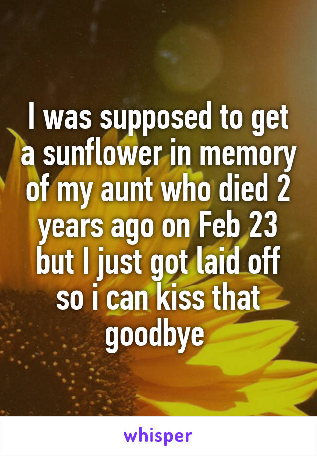 I was supposed to get a sunflower in memory of my aunt who died 2 years ago on Feb 23 but I just got laid off so i can kiss that goodbye 