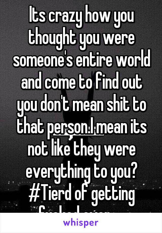 Its crazy how you thought you were someone's entire world and come to find out you don't mean shit to that person.I mean its not like they were everything to you? #Tierd of getting fucked over.....