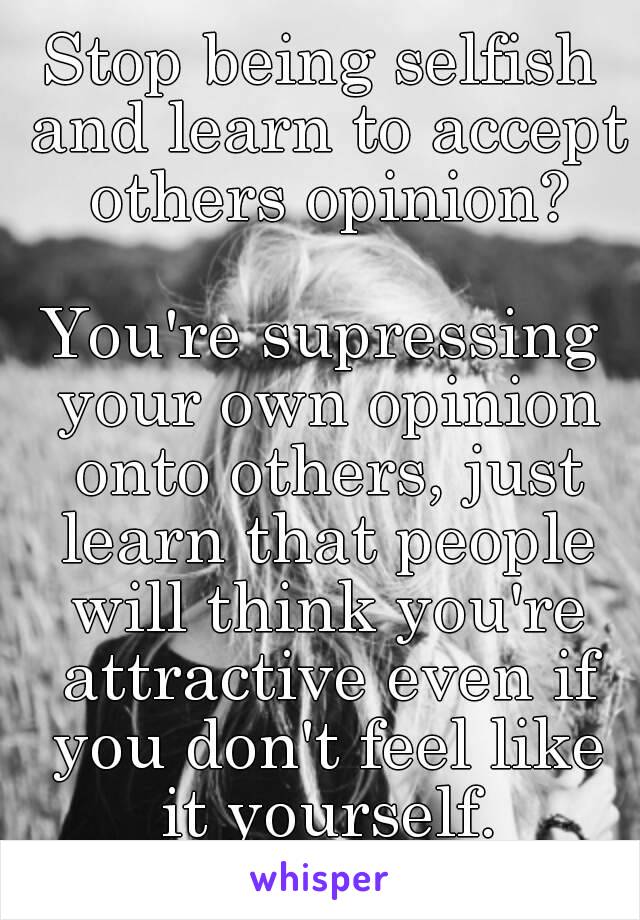 Stop being selfish and learn to accept others opinion?

You're supressing your own opinion onto others, just learn that people will think you're attractive even if you don't feel like it yourself.