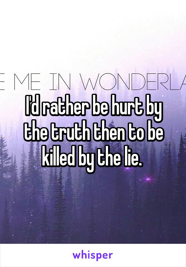 I'd rather be hurt by the truth then to be killed by the lie. 