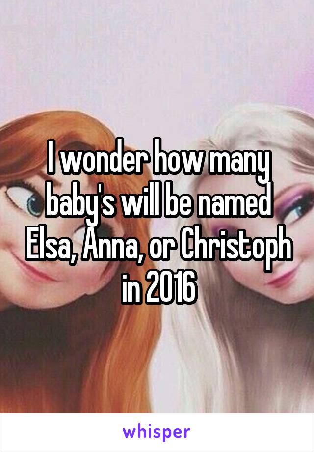 I wonder how many baby's will be named Elsa, Anna, or Christoph in 2016