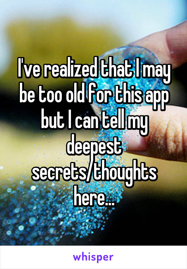 I've realized that I may be too old for this app but I can tell my deepest secrets/thoughts here...