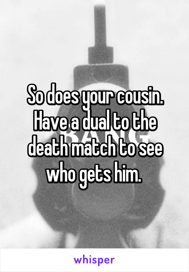 So does your cousin. Have a dual to the death match to see who gets him. 