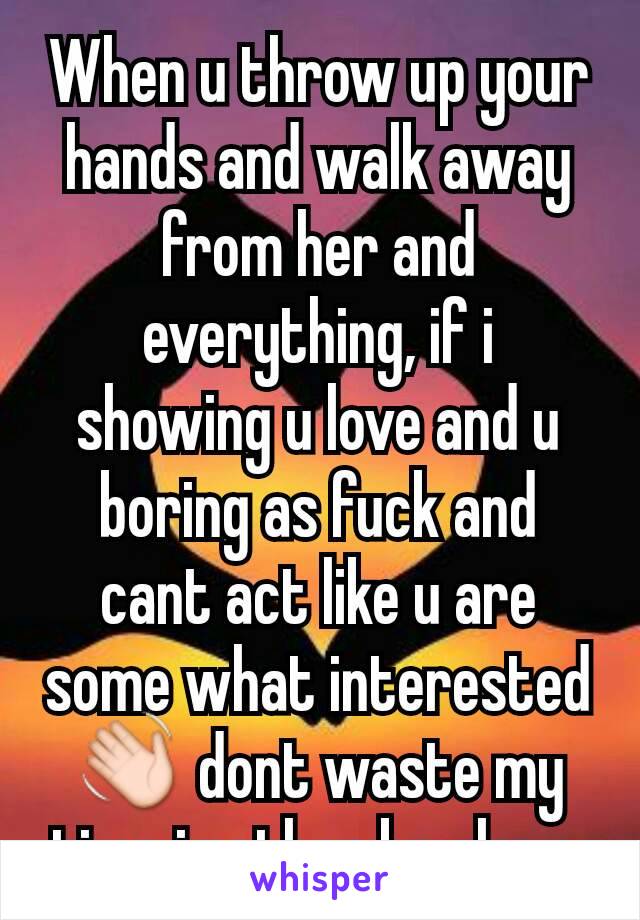 When u throw up your hands and walk away from her and everything, if i showing u love and u boring as fuck and cant act like u are some what interested 👋 dont waste my time i rather be alone 