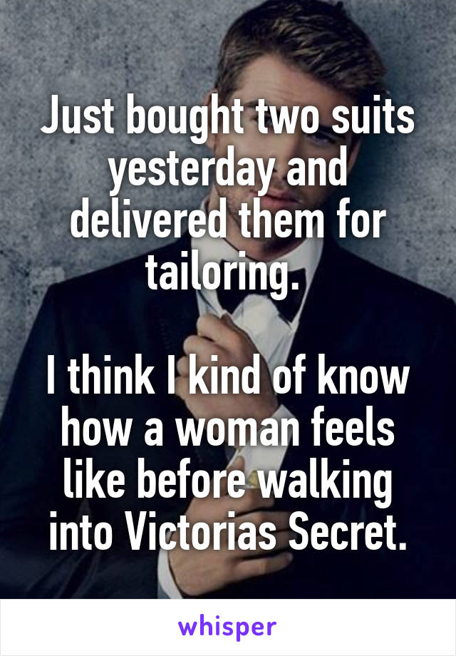 Just bought two suits yesterday and delivered them for tailoring. 

I think I kind of know how a woman feels like before walking into Victorias Secret.