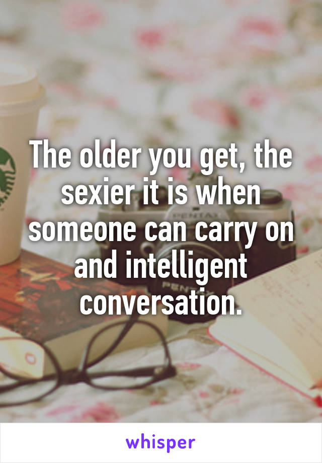 The older you get, the sexier it is when someone can carry on and intelligent conversation.