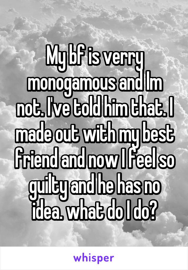 My bf is verry monogamous and Im not. I've told him that. I made out with my best friend and now I feel so guilty and he has no idea. what do I do?