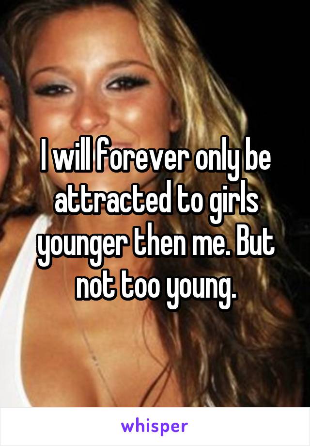 I will forever only be attracted to girls younger then me. But not too young.