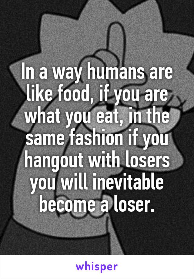 In a way humans are like food, if you are what you eat, in the same fashion if you hangout with losers you will inevitable become a loser.