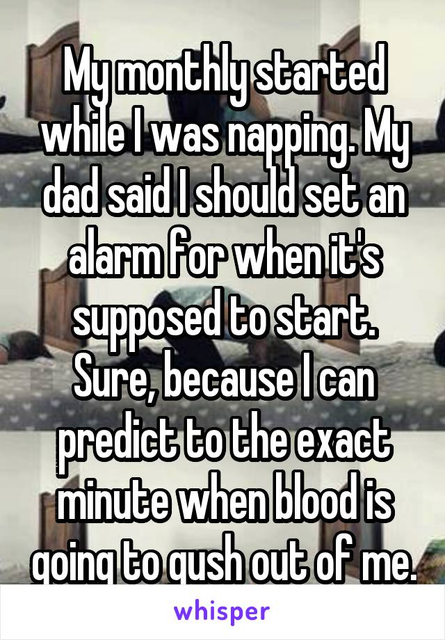 My monthly started while I was napping. My dad said I should set an alarm for when it's supposed to start. Sure, because I can predict to the exact minute when blood is going to gush out of me.