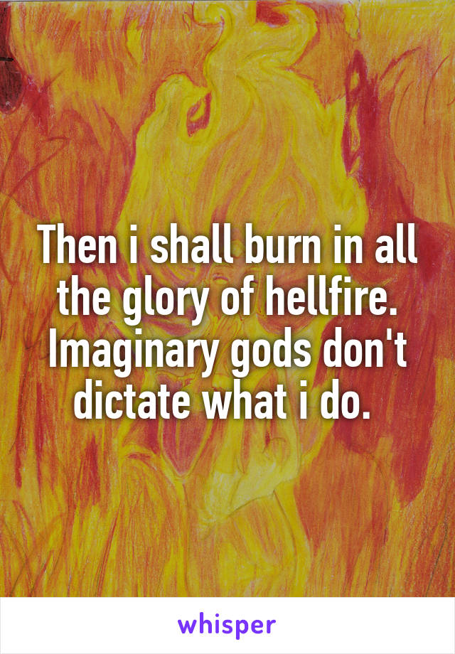 Then i shall burn in all the glory of hellfire. Imaginary gods don't dictate what i do. 