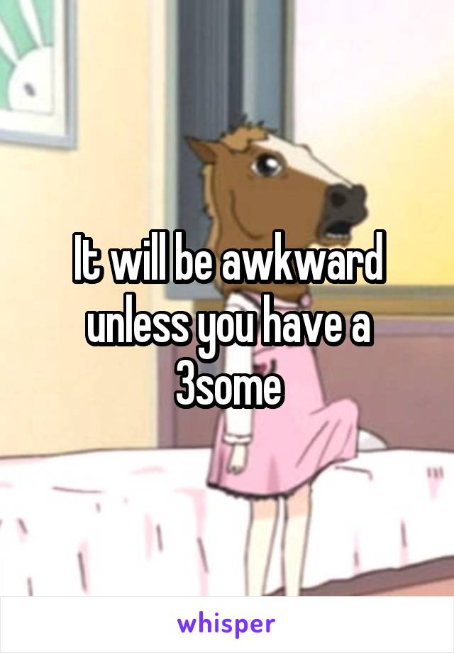 It will be awkward unless you have a 3some