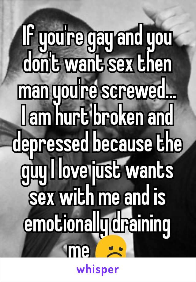 If you're gay and you don't want sex then man you're screwed...
I am hurt broken and depressed because the guy I love just wants sex with me and is emotionally draining me 😞