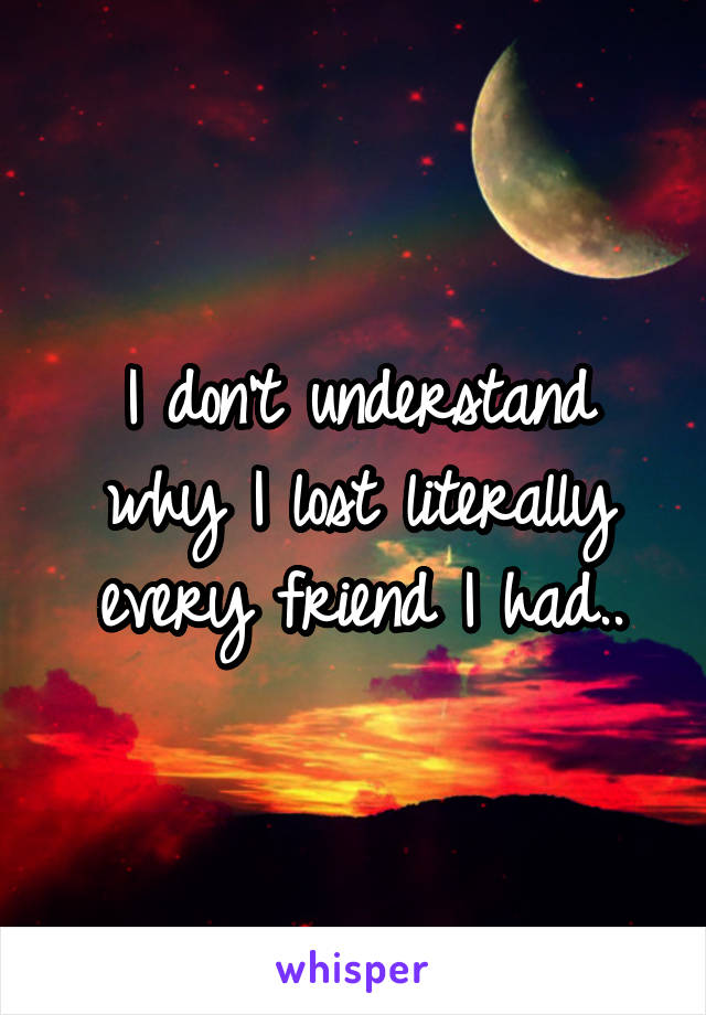 I don't understand why I lost literally every friend I had..