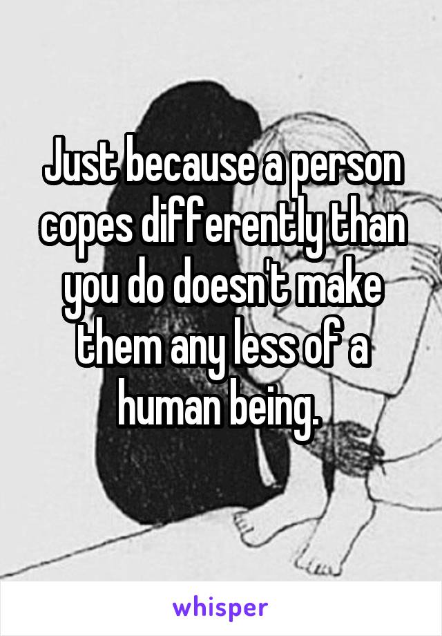 Just because a person copes differently than you do doesn't make them any less of a human being. 
