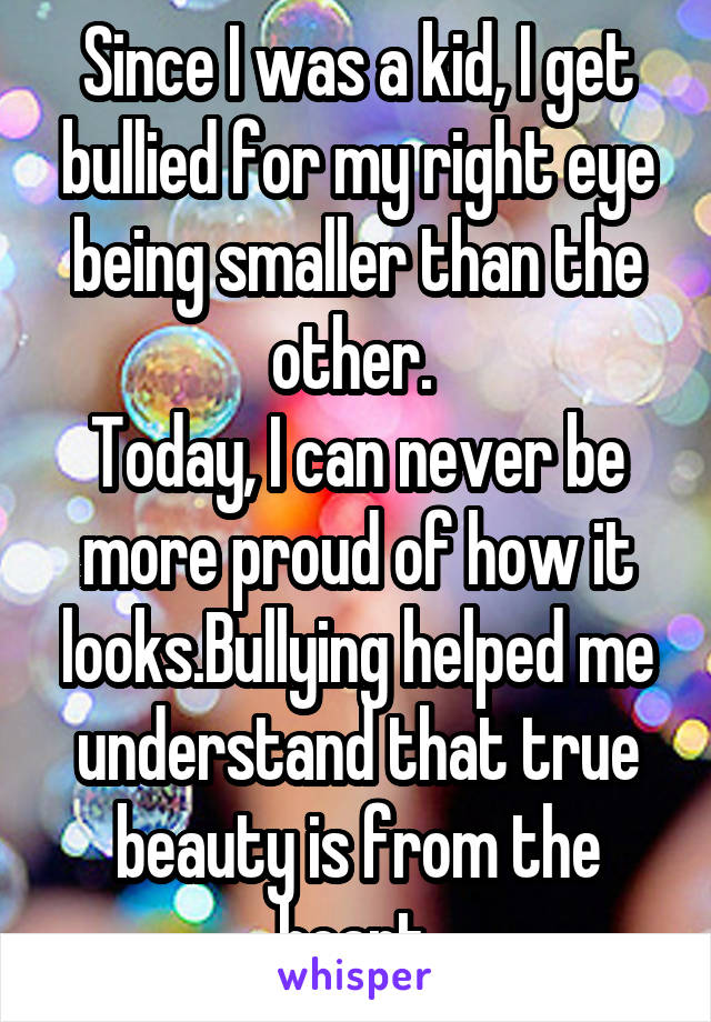 Since I was a kid, I get bullied for my right eye being smaller than the other. 
Today, I can never be more proud of how it looks.Bullying helped me understand that true beauty is from the heart.
