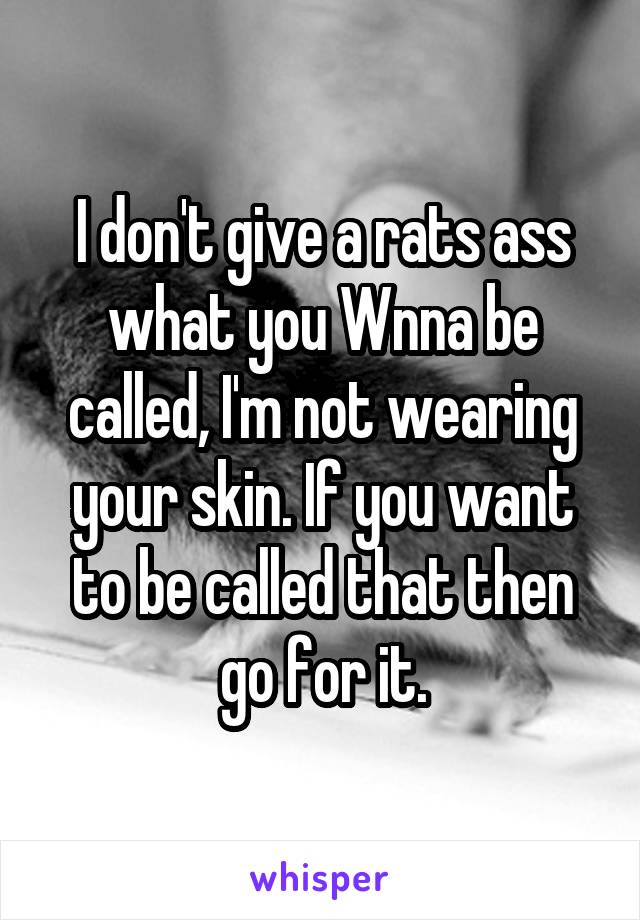 I don't give a rats ass what you Wnna be called, I'm not wearing your skin. If you want to be called that then go for it.