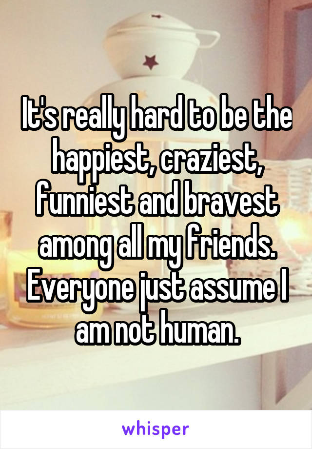 It's really hard to be the happiest, craziest, funniest and bravest among all my friends. Everyone just assume I am not human.