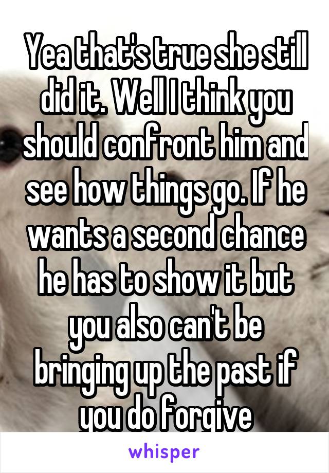 Yea that's true she still did it. Well I think you should confront him and see how things go. If he wants a second chance he has to show it but you also can't be bringing up the past if you do forgive