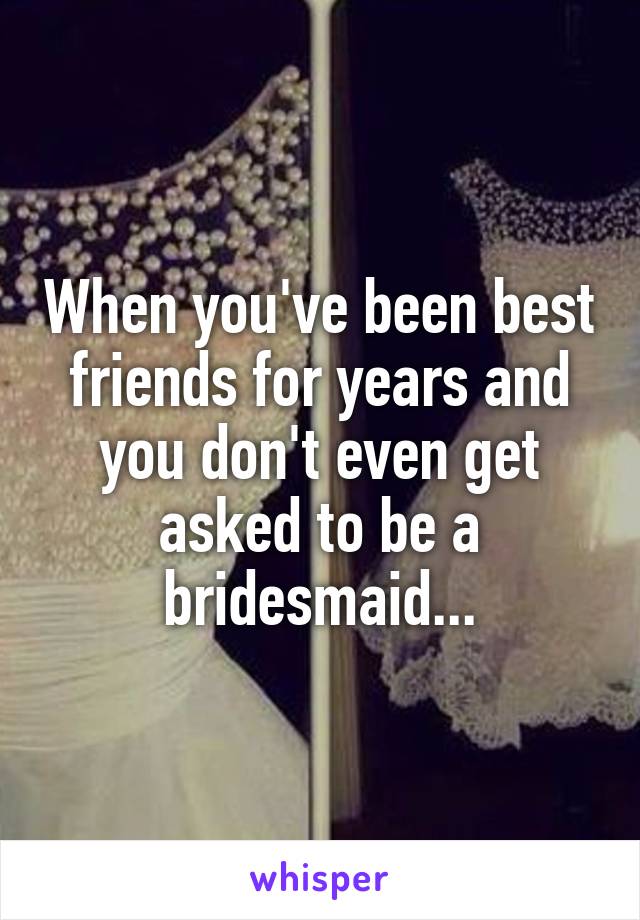 When you've been best friends for years and you don't even get asked to be a bridesmaid...