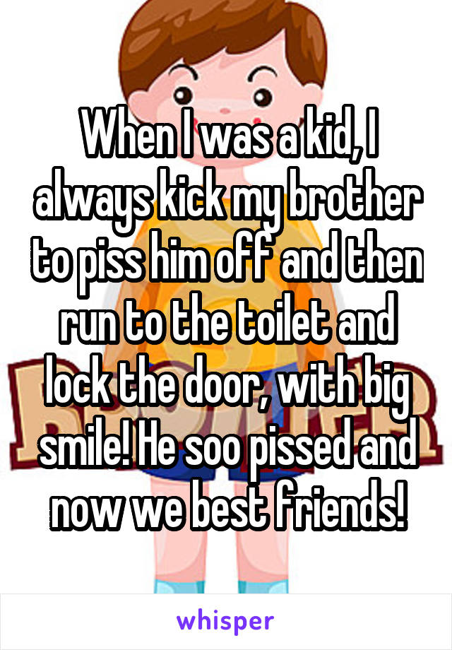 When I was a kid, I always kick my brother to piss him off and then run to the toilet and lock the door, with big smile! He soo pissed and now we best friends!