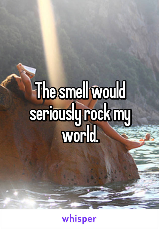 The smell would seriously rock my world.