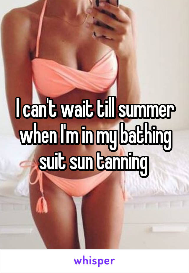I can't wait till summer when I'm in my bathing suit sun tanning 
