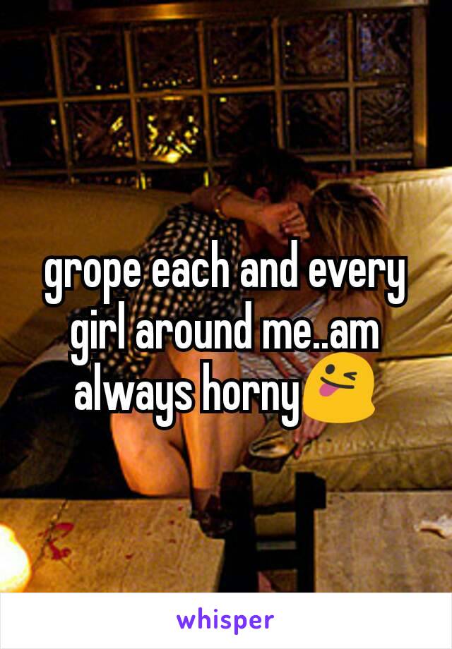 grope each and every girl around me..am always horny😜