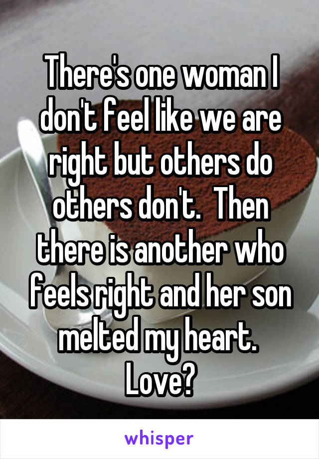 There's one woman I don't feel like we are right but others do others don't.  Then there is another who feels right and her son melted my heart.  Love?