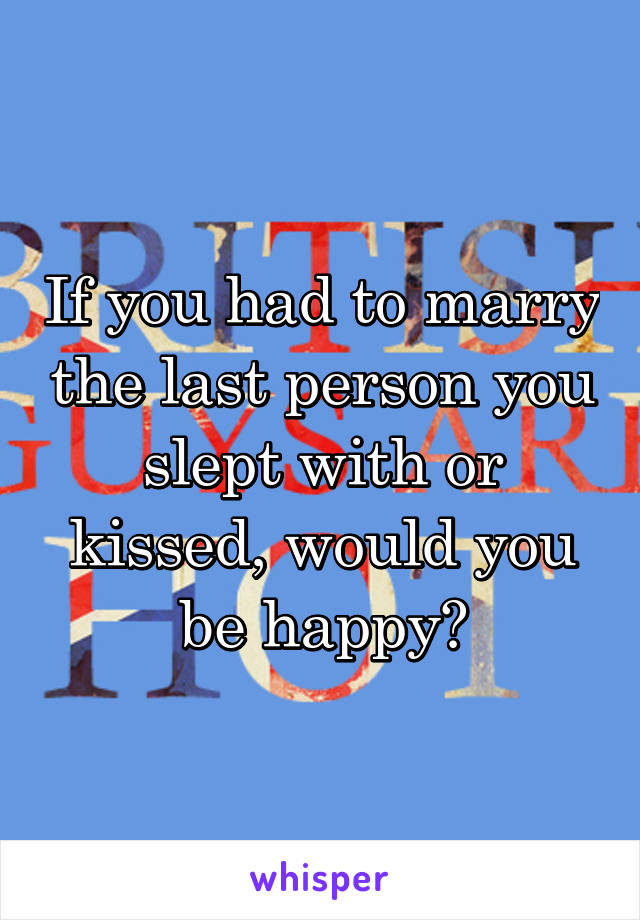 If you had to marry the last person you slept with or kissed, would you be happy?