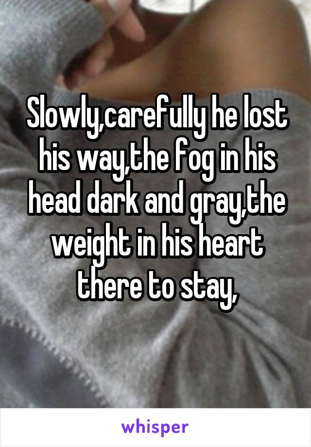 Slowly,carefully he lost his way,the fog in his head dark and gray,the weight in his heart there to stay,
