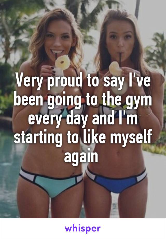Very proud to say I've been going to the gym every day and I'm starting to like myself again 